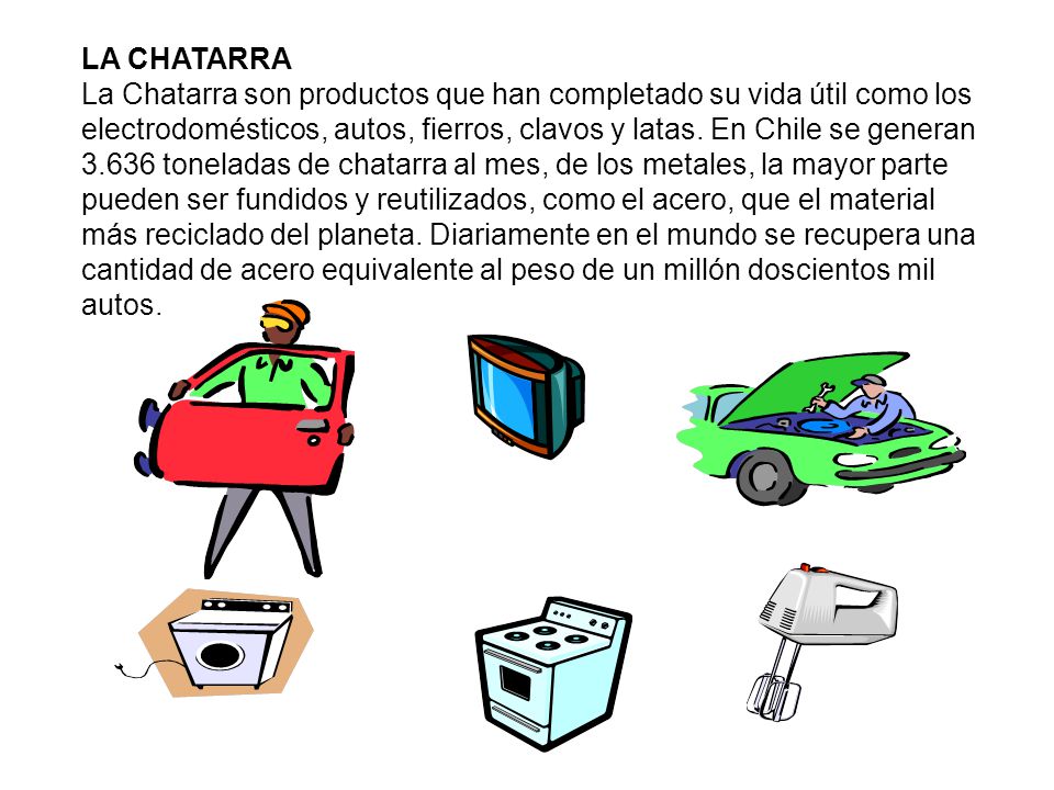 LA CHATARRA La Chatarra son productos que han completado su vida útil como los electrodomésticos, autos, fierros, clavos y latas.
