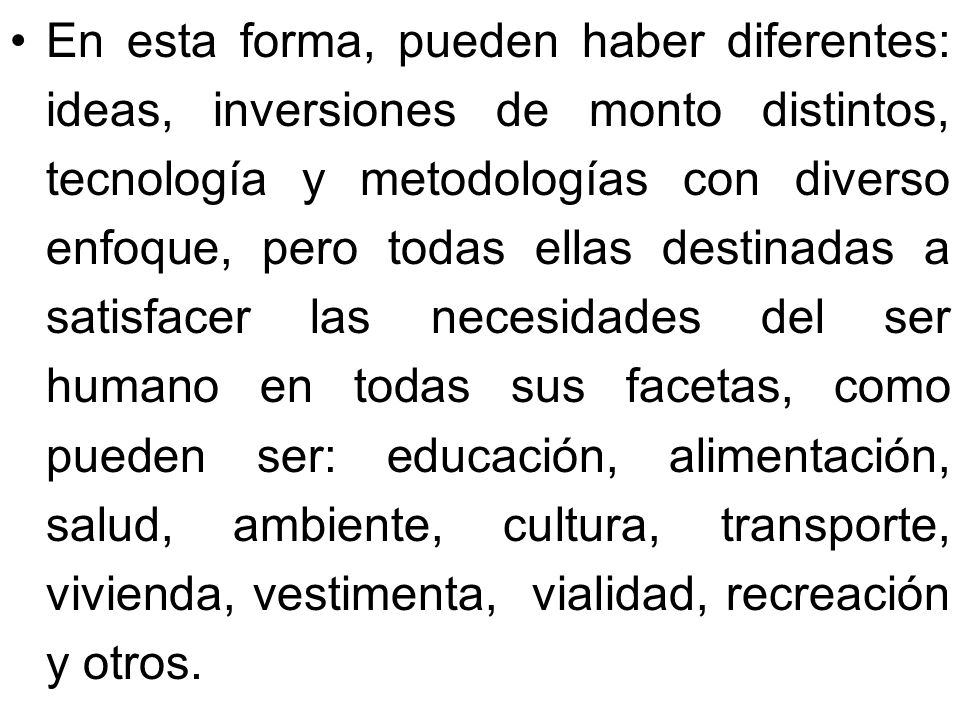 En esta forma, pueden haber diferentes: ideas, inversiones de monto distintos, tecnología y metodologías con diverso enfoque, pero todas ellas destinadas a satisfacer las necesidades del ser humano en todas sus facetas, como pueden ser: educación, alimentación, salud, ambiente, cultura, transporte, vivienda, vestimenta, vialidad, recreación y otros.