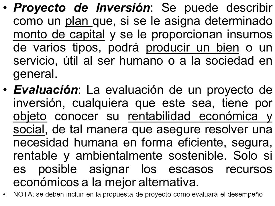 Proyecto de Inversión: Se puede describir como un plan que, si se le asigna determinado monto de capital y se le proporcionan insumos de varios tipos, podrá producir un bien o un servicio, útil al ser humano o a la sociedad en general.