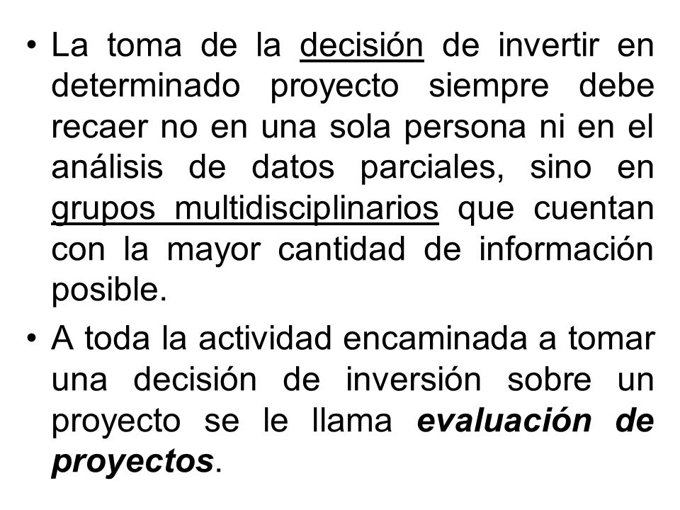La toma de la decisión de invertir en determinado proyecto siempre debe recaer no en una sola persona ni en el análisis de datos parciales, sino en grupos multidisciplinarios que cuentan con la mayor cantidad de información posible.