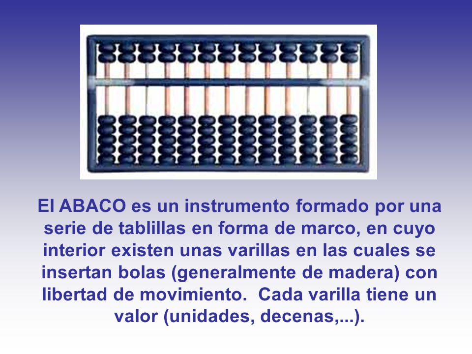 El ABACO es un instrumento formado por una serie de tablillas en forma de marco, en cuyo interior existen unas varillas en las cuales se insertan bolas (generalmente de madera) con libertad de movimiento.