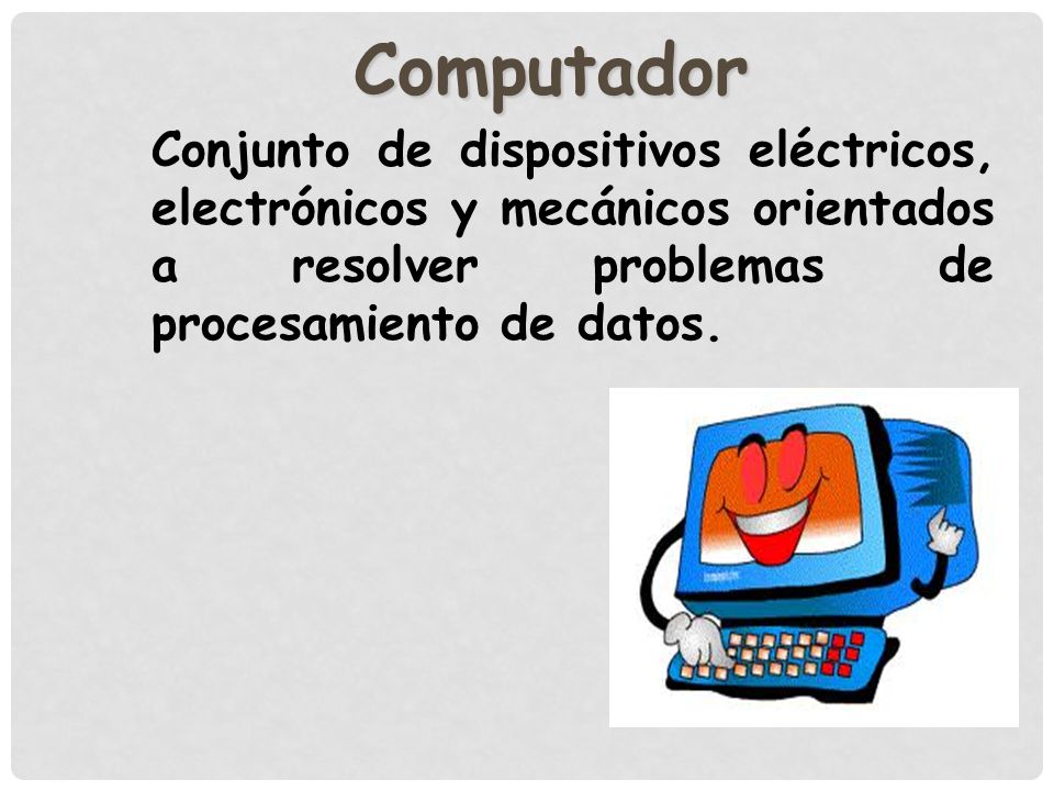 Computador Conjunto de dispositivos eléctricos, electrónicos y mecánicos orientados a resolver problemas de procesamiento de datos.