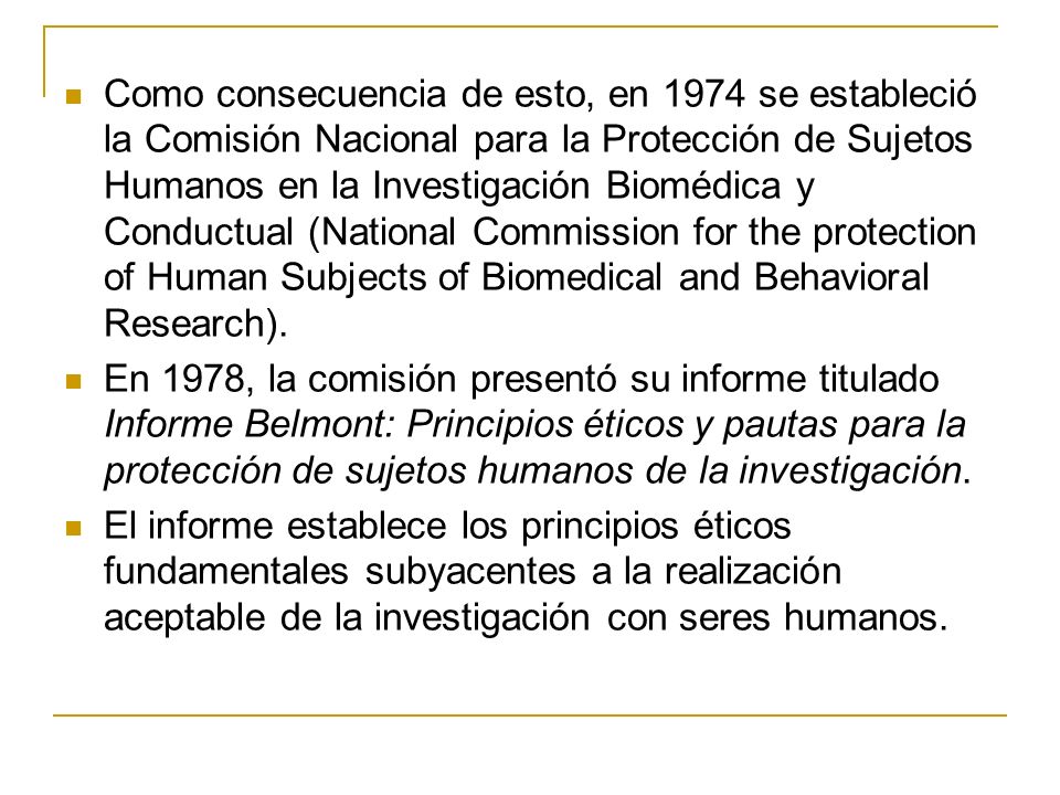 Como consecuencia de esto, en 1974 se estableció la Comisión Nacional para la Protección de Sujetos Humanos en la Investigación Biomédica y Conductual (National Commission for the protection of Human Subjects of Biomedical and Behavioral Research).