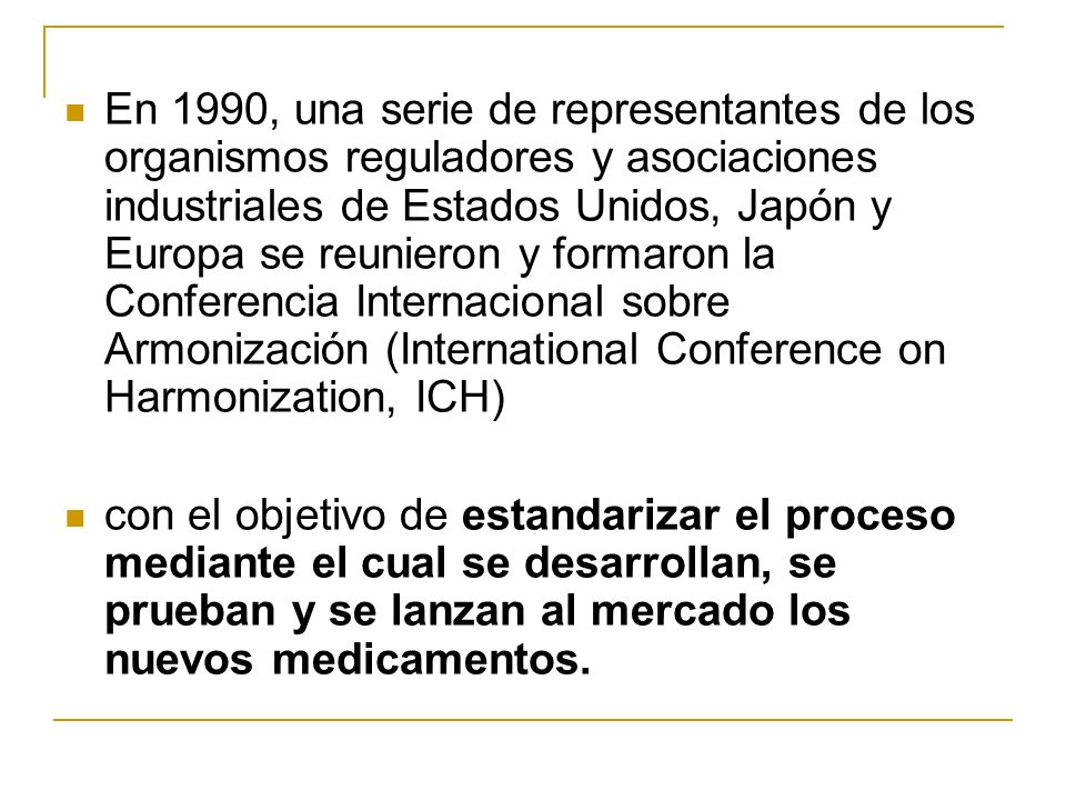 En 1990, una serie de representantes de los organismos reguladores y asociaciones industriales de Estados Unidos, Japón y Europa se reunieron y formaron la Conferencia Internacional sobre Armonización (International Conference on Harmonization, ICH)