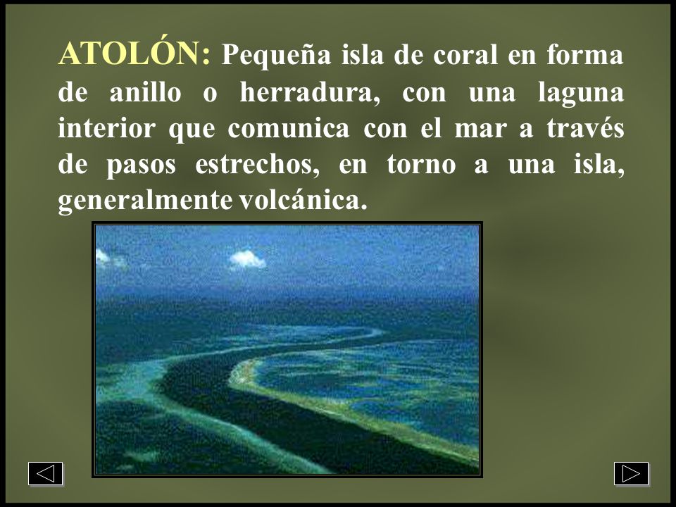 ATOLÓN: Pequeña isla de coral en forma de anillo o herradura, con una laguna interior que comunica con el mar a través de pasos estrechos, en torno a una isla, generalmente volcánica.