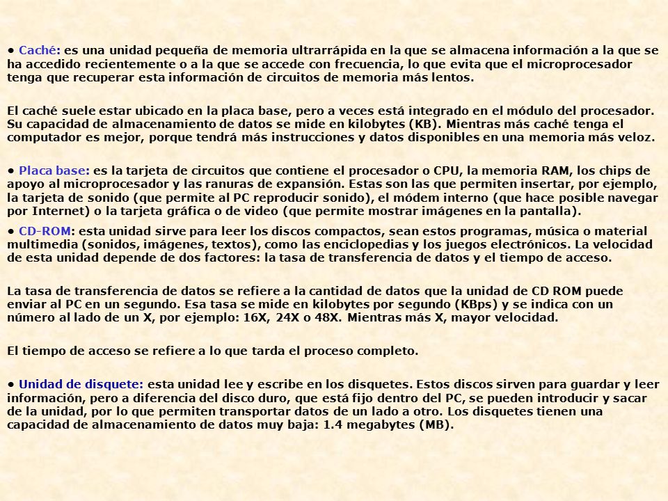 • Caché: es una unidad pequeña de memoria ultrarrápida en la que se almacena información a la que se ha accedido recientemente o a la que se accede con frecuencia, lo que evita que el microprocesador tenga que recuperar esta información de circuitos de memoria más lentos.
