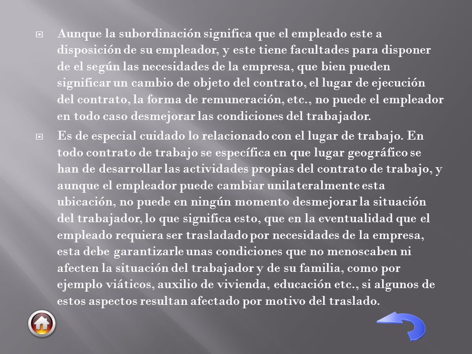 Aunque la subordinación significa que el empleado este a disposición de su empleador, y este tiene facultades para disponer de el según las necesidades de la empresa, que bien pueden significar un cambio de objeto del contrato, el lugar de ejecución del contrato, la forma de remuneración, etc., no puede el empleador en todo caso desmejorar las condiciones del trabajador.
