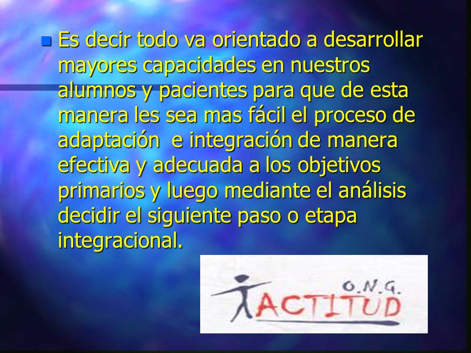 Es decir todo va orientado a desarrollar mayores capacidades en nuestros alumnos y pacientes para que de esta manera les sea mas fácil el proceso de adaptación e integración de manera efectiva y adecuada a los objetivos primarios y luego mediante el análisis decidir el siguiente paso o etapa integracional.