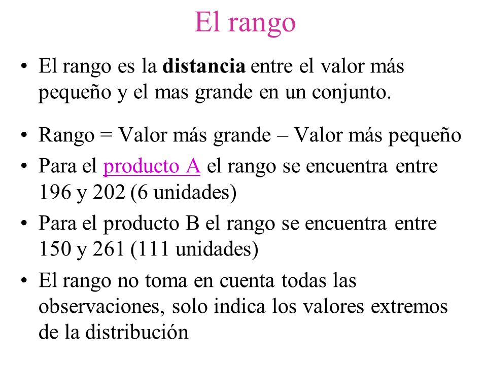 El rango El rango es la distancia entre el valor más pequeño y el mas grande en un conjunto. Rango = Valor más grande – Valor más pequeño.