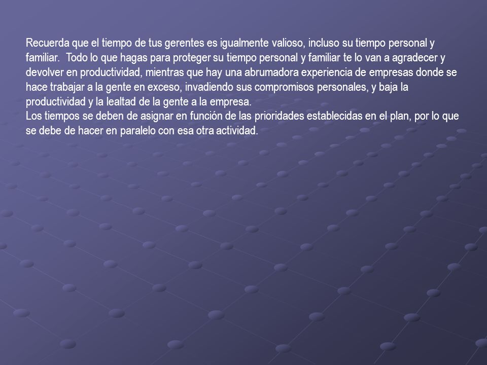 Recuerda que el tiempo de tus gerentes es igualmente valioso, incluso su tiempo personal y familiar. Todo lo que hagas para proteger su tiempo personal y familiar te lo van a agradecer y devolver en productividad, mientras que hay una abrumadora experiencia de empresas donde se hace trabajar a la gente en exceso, invadiendo sus compromisos personales, y baja la productividad y la lealtad de la gente a la empresa.