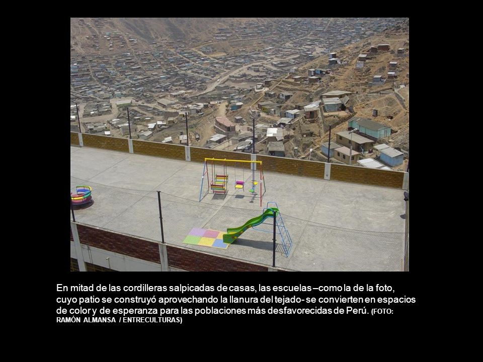 En mitad de las cordilleras salpicadas de casas, las escuelas –como la de la foto, cuyo patio se construyó aprovechando la llanura del tejado- se convierten en espacios de color y de esperanza para las poblaciones más desfavorecidas de Perú.