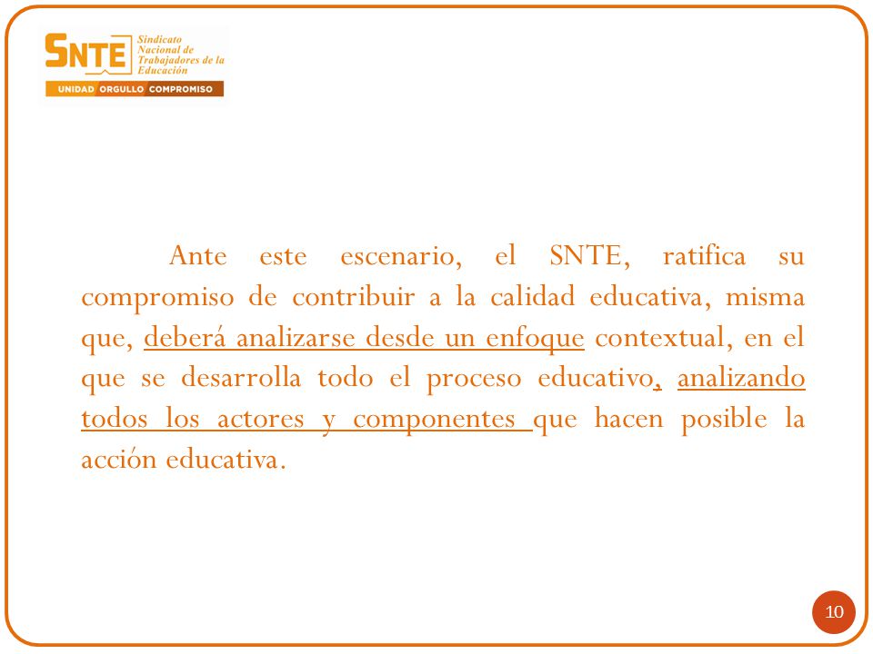 Ante este escenario, el SNTE, ratifica su compromiso de contribuir a la calidad educativa, misma que, deberá analizarse desde un enfoque contextual, en el que se desarrolla todo el proceso educativo, analizando todos los actores y componentes que hacen posible la acción educativa.