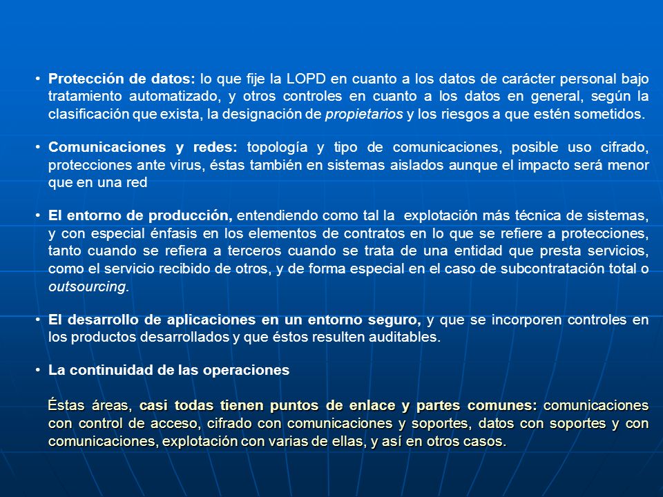 Protección de datos: lo que fije la LOPD en cuanto a los datos de carácter personal bajo tratamiento automatizado, y otros controles en cuanto a los datos en general, según la clasificación que exista, la designación de propietarios y los riesgos a que estén sometidos.