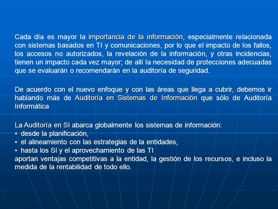 Cada día es mayor la importancia de la información, especialmente relacionada con sistemas basados en TI y comunicaciones, por lo que el impacto de los fallos, los accesos no autorizados, la revelación de la información, y otras incidencias, tienen un impacto cada vez mayor; de allí la necesidad de protecciones adecuadas que se evaluarán o recomendarán en la auditoría de seguridad.
