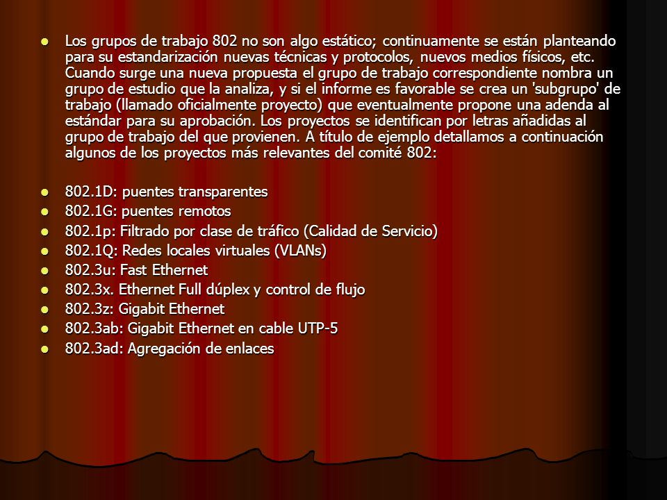 Los grupos de trabajo 802 no son algo estático; continuamente se están planteando para su estandarización nuevas técnicas y protocolos, nuevos medios físicos, etc. Cuando surge una nueva propuesta el grupo de trabajo correspondiente nombra un grupo de estudio que la analiza, y si el informe es favorable se crea un subgrupo de trabajo (llamado oficialmente proyecto) que eventualmente propone una adenda al estándar para su aprobación. Los proyectos se identifican por letras añadidas al grupo de trabajo del que provienen. A título de ejemplo detallamos a continuación algunos de los proyectos más relevantes del comité 802: