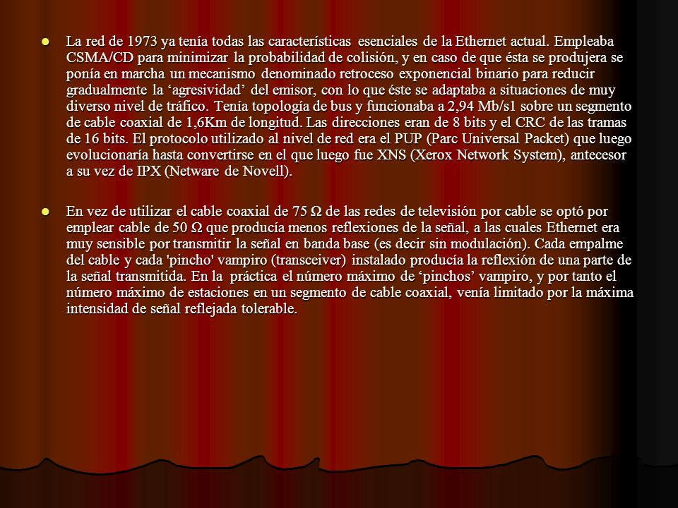 La red de 1973 ya tenía todas las características esenciales de la Ethernet actual. Empleaba CSMA/CD para minimizar la probabilidad de colisión, y en caso de que ésta se produjera se ponía en marcha un mecanismo denominado retroceso exponencial binario para reducir gradualmente la ‘agresividad’ del emisor, con lo que éste se adaptaba a situaciones de muy diverso nivel de tráfico. Tenía topología de bus y funcionaba a 2,94 Mb/s1 sobre un segmento de cable coaxial de 1,6Km de longitud. Las direcciones eran de 8 bits y el CRC de las tramas de 16 bits. El protocolo utilizado al nivel de red era el PUP (Parc Universal Packet) que luego evolucionaría hasta convertirse en el que luego fue XNS (Xerox Network System), antecesor a su vez de IPX (Netware de Novell).
