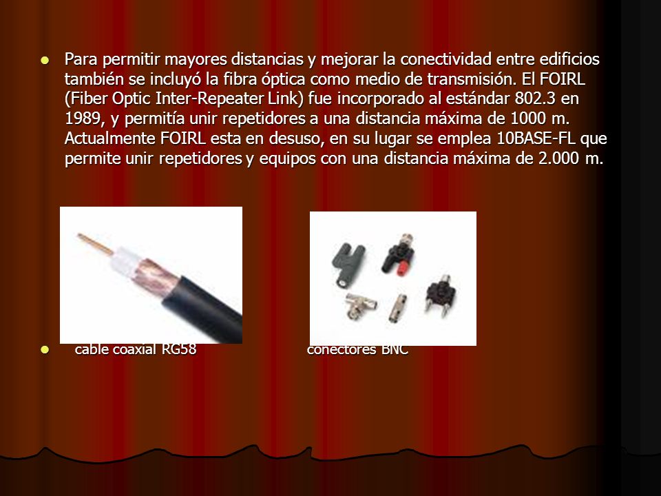 Para permitir mayores distancias y mejorar la conectividad entre edificios también se incluyó la fibra óptica como medio de transmisión. El FOIRL (Fiber Optic Inter-Repeater Link) fue incorporado al estándar en 1989, y permitía unir repetidores a una distancia máxima de 1000 m. Actualmente FOIRL esta en desuso, en su lugar se emplea 10BASE-FL que permite unir repetidores y equipos con una distancia máxima de m.