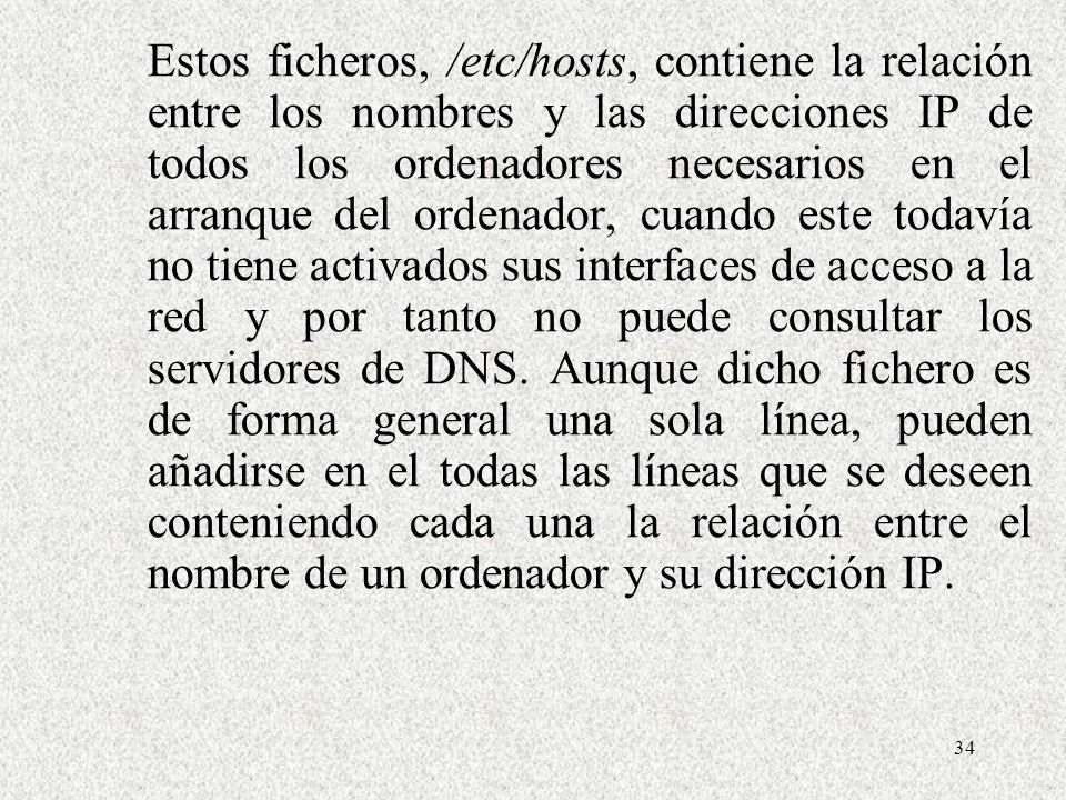 Estos ficheros, /etc/hosts, contiene la relación entre los nombres y las direcciones IP de todos los ordenadores necesarios en el arranque del ordenador, cuando este todavía no tiene activados sus interfaces de acceso a la red y por tanto no puede consultar los servidores de DNS.