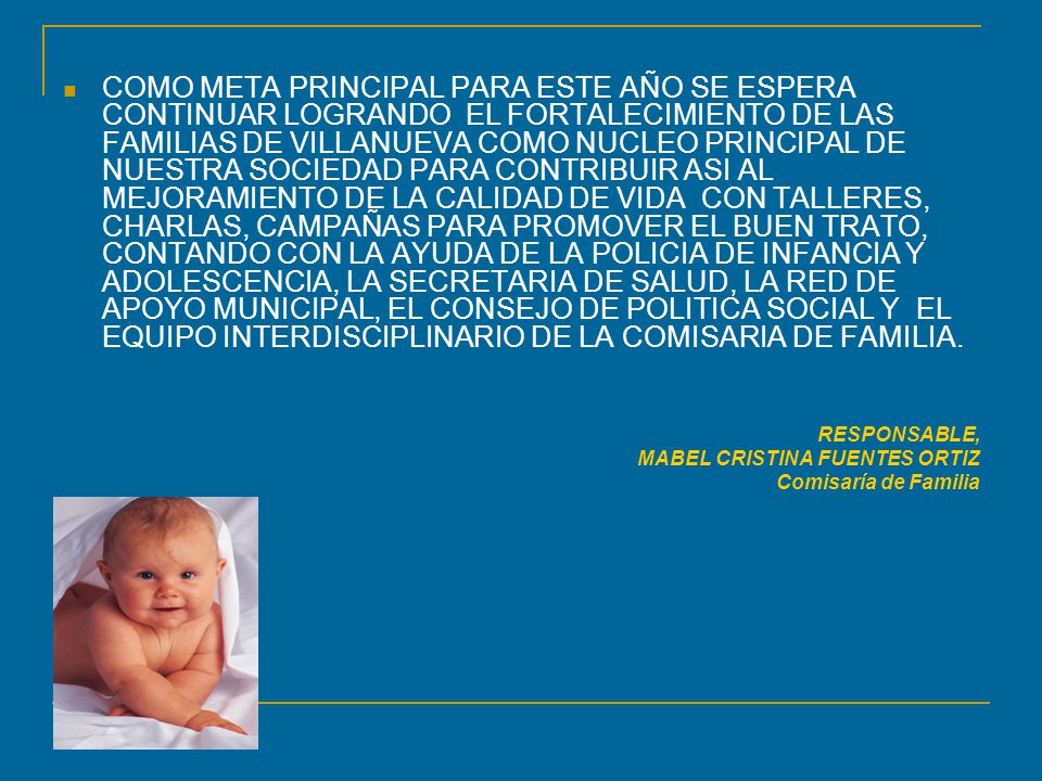 COMO META PRINCIPAL PARA ESTE AÑO SE ESPERA CONTINUAR LOGRANDO EL FORTALECIMIENTO DE LAS FAMILIAS DE VILLANUEVA COMO NUCLEO PRINCIPAL DE NUESTRA SOCIEDAD PARA CONTRIBUIR ASI AL MEJORAMIENTO DE LA CALIDAD DE VIDA CON TALLERES, CHARLAS, CAMPAÑAS PARA PROMOVER EL BUEN TRATO, CONTANDO CON LA AYUDA DE LA POLICIA DE INFANCIA Y ADOLESCENCIA, LA SECRETARIA DE SALUD, LA RED DE APOYO MUNICIPAL, EL CONSEJO DE POLITICA SOCIAL Y EL EQUIPO INTERDISCIPLINARIO DE LA COMISARIA DE FAMILIA.