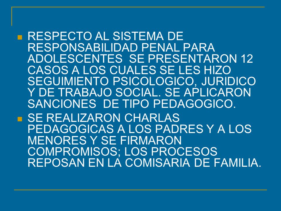 RESPECTO AL SISTEMA DE RESPONSABILIDAD PENAL PARA ADOLESCENTES SE PRESENTARON 12 CASOS A LOS CUALES SE LES HIZO SEGUIMIENTO PSICOLOGICO, JURIDICO Y DE TRABAJO SOCIAL. SE APLICARON SANCIONES DE TIPO PEDAGOGICO.