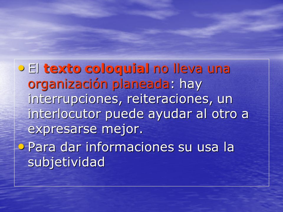 El texto coloquial no lleva una organización planeada: hay interrupciones, reiteraciones, un interlocutor puede ayudar al otro a expresarse mejor.