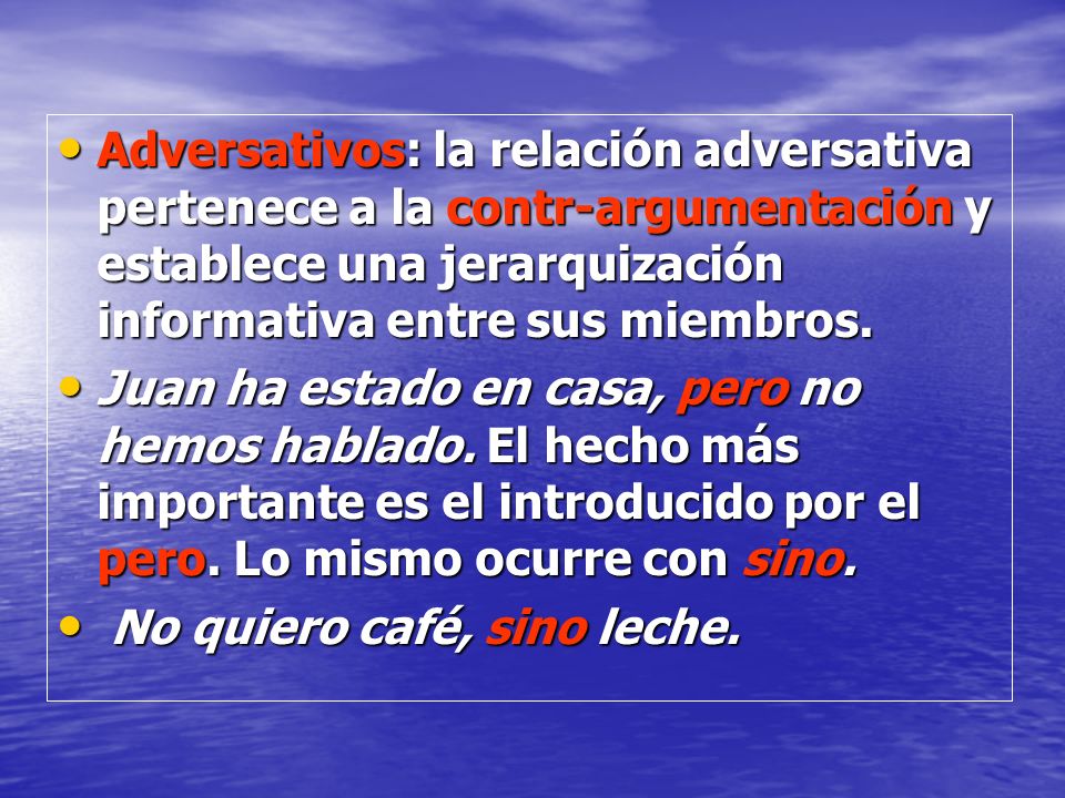 Adversativos: la relación adversativa pertenece a la contr-argumentación y establece una jerarquización informativa entre sus miembros.