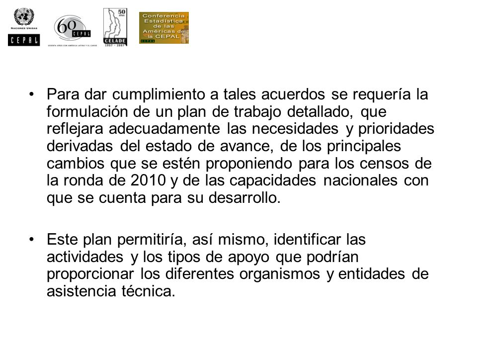 Para dar cumplimiento a tales acuerdos se requería la formulación de un plan de trabajo detallado, que reflejara adecuadamente las necesidades y prioridades derivadas del estado de avance, de los principales cambios que se estén proponiendo para los censos de la ronda de 2010 y de las capacidades nacionales con que se cuenta para su desarrollo.