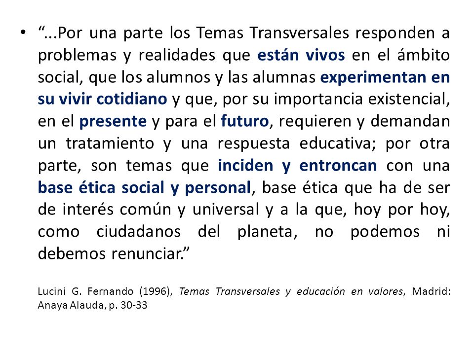 ...Por una parte los Temas Transversales responden a problemas y realidades que están vivos en el ámbito social, que los alumnos y las alumnas experimentan en su vivir cotidiano y que, por su importancia existencial, en el presente y para el futuro, requieren y demandan un tratamiento y una respuesta educativa; por otra parte, son temas que inciden y entroncan con una base ética social y personal, base ética que ha de ser de interés común y universal y a la que, hoy por hoy, como ciudadanos del planeta, no podemos ni debemos renunciar.