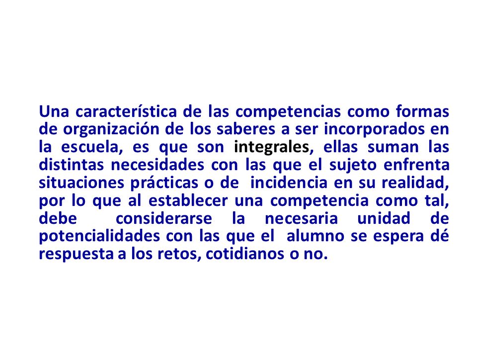 Una característica de las competencias como formas de organización de los saberes a ser incorporados en la escuela, es que son integrales, ellas suman las distintas necesidades con las que el sujeto enfrenta situaciones prácticas o de incidencia en su realidad, por lo que al establecer una competencia como tal, debe considerarse la necesaria unidad de potencialidades con las que el alumno se espera dé respuesta a los retos, cotidianos o no.