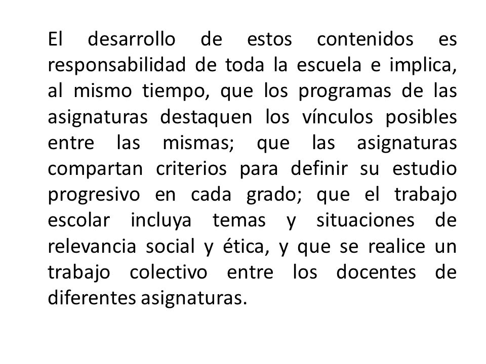 El desarrollo de estos contenidos es responsabilidad de toda la escuela e implica, al mismo tiempo, que los programas de las asignaturas destaquen los vínculos posibles entre las mismas; que las asignaturas compartan criterios para definir su estudio progresivo en cada grado; que el trabajo escolar incluya temas y situaciones de relevancia social y ética, y que se realice un trabajo colectivo entre los docentes de diferentes asignaturas.