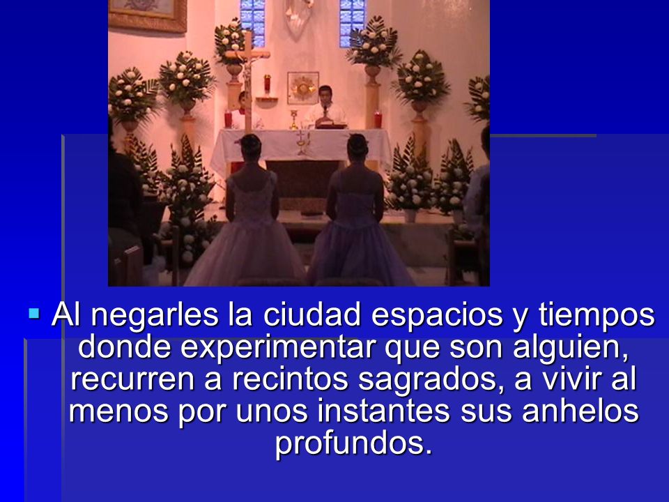 Al negarles la ciudad espacios y tiempos donde experimentar que son alguien, recurren a recintos sagrados, a vivir al menos por unos instantes sus anhelos profundos.