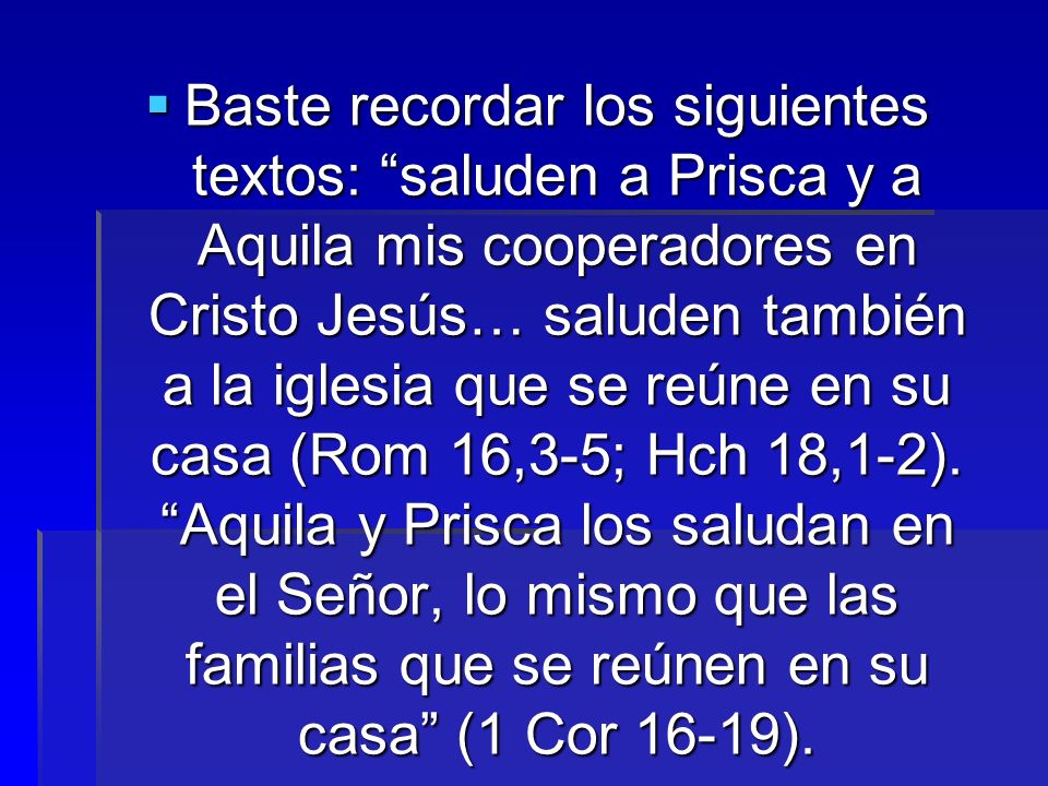 Baste recordar los siguientes textos: saluden a Prisca y a Aquila mis cooperadores en Cristo Jesús… saluden también a la iglesia que se reúne en su casa (Rom 16,3-5; Hch 18,1-2).