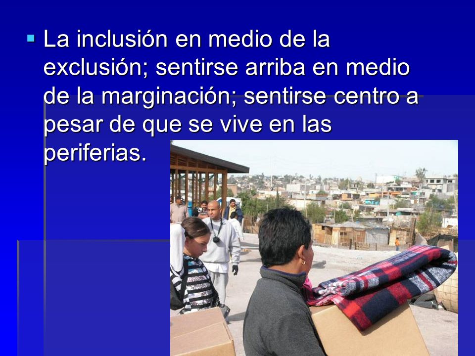 La inclusión en medio de la exclusión; sentirse arriba en medio de la marginación; sentirse centro a pesar de que se vive en las periferias.