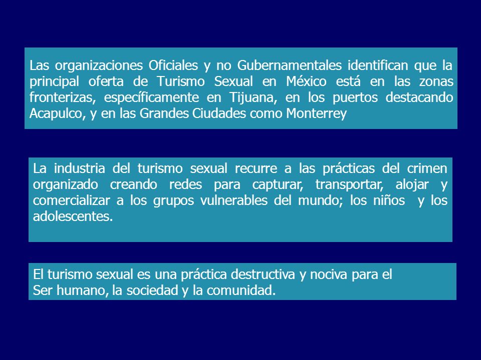 Las organizaciones Oficiales y no Gubernamentales identifican que la principal oferta de Turismo Sexual en México está en las zonas fronterizas, específicamente en Tijuana, en los puertos destacando Acapulco, y en las Grandes Ciudades como Monterrey