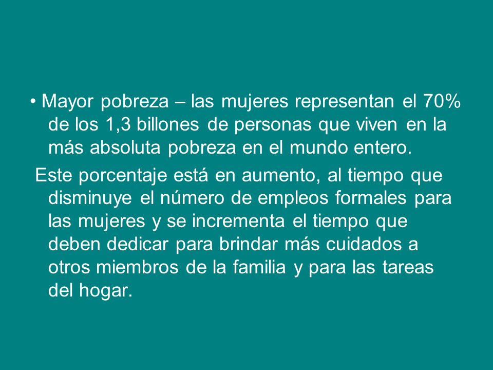 • Mayor pobreza – las mujeres representan el 70% de los 1,3 billones de personas que viven en la más absoluta pobreza en el mundo entero.