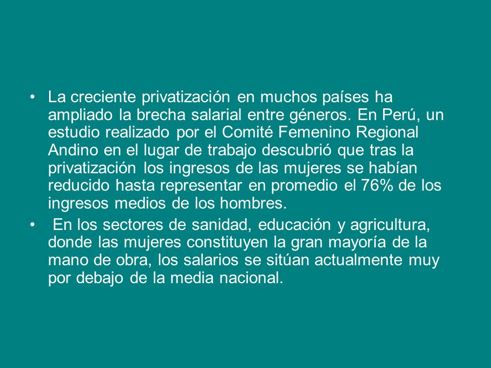 La creciente privatización en muchos países ha ampliado la brecha salarial entre géneros. En Perú, un estudio realizado por el Comité Femenino Regional Andino en el lugar de trabajo descubrió que tras la privatización los ingresos de las mujeres se habían reducido hasta representar en promedio el 76% de los ingresos medios de los hombres.