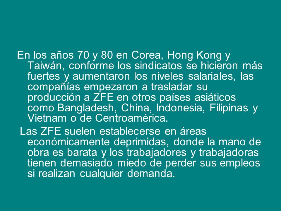 En los años 70 y 80 en Corea, Hong Kong y Taiwán, conforme los sindicatos se hicieron más fuertes y aumentaron los niveles salariales, las compañías empezaron a trasladar su producción a ZFE en otros países asiáticos como Bangladesh, China, Indonesia, Filipinas y Vietnam o de Centroamérica.