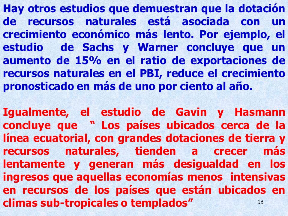 Hay otros estudios que demuestran que la dotación de recursos naturales está asociada con un crecimiento económico más lento. Por ejemplo, el estudio de Sachs y Warner concluye que un aumento de 15% en el ratio de exportaciones de recursos naturales en el PBI, reduce el crecimiento pronosticado en más de uno por ciento al año.