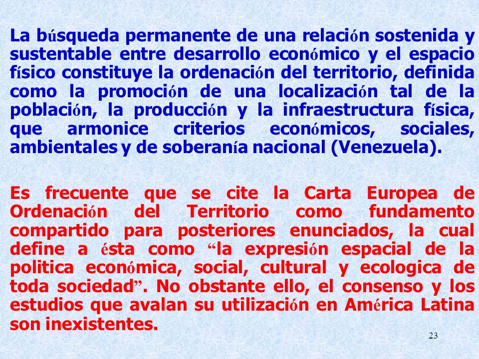 La búsqueda permanente de una relación sostenida y sustentable entre desarrollo económico y el espacio físico constituye la ordenación del territorio, definida como la promoción de una localización tal de la población, la producción y la infraestructura física, que armonice criterios económicos, sociales, ambientales y de soberanía nacional (Venezuela).