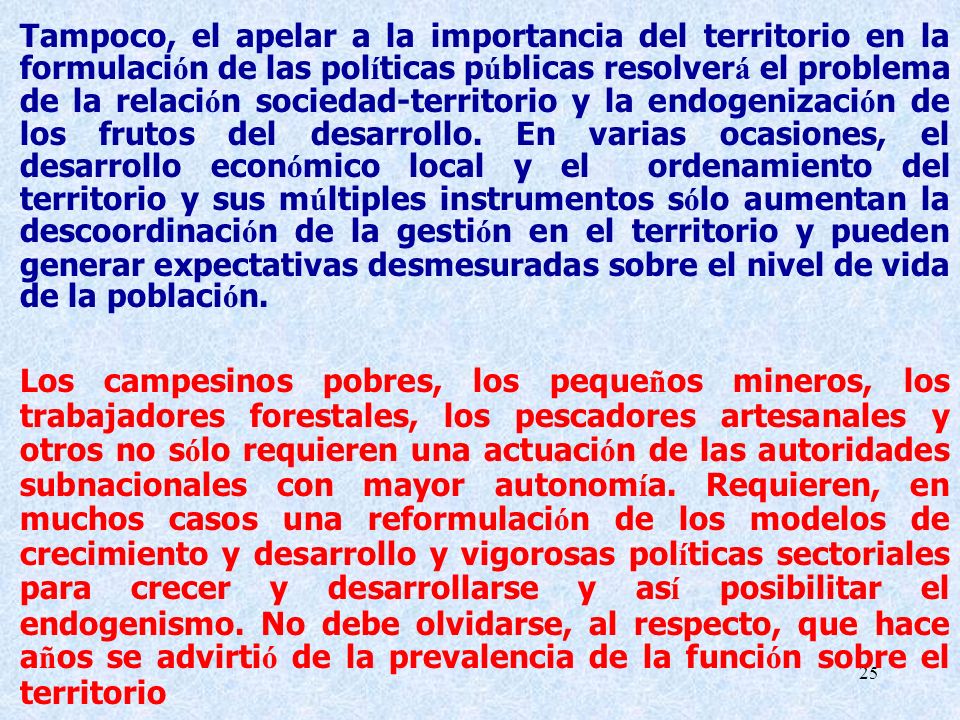 Tampoco, el apelar a la importancia del territorio en la formulación de las políticas públicas resolverá el problema de la relación sociedad-territorio y la endogenización de los frutos del desarrollo. En varias ocasiones, el desarrollo económico local y el ordenamiento del territorio y sus múltiples instrumentos sólo aumentan la descoordinación de la gestión en el territorio y pueden generar expectativas desmesuradas sobre el nivel de vida de la población.