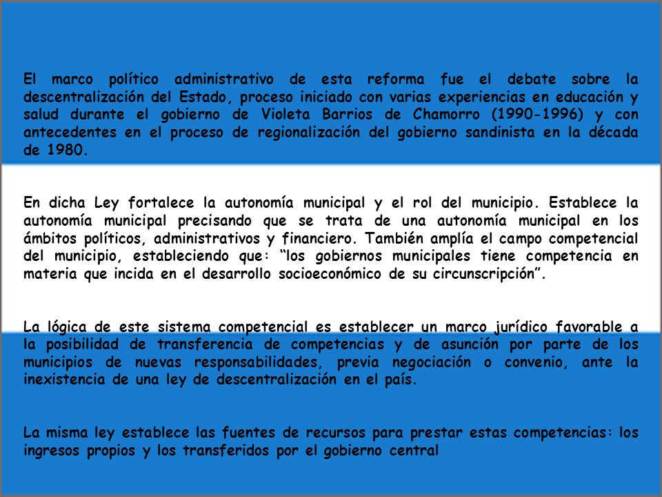 El marco político administrativo de esta reforma fue el debate sobre la descentralización del Estado, proceso iniciado con varias experiencias en educación y salud durante el gobierno de Violeta Barrios de Chamorro ( ) y con antecedentes en el proceso de regionalización del gobierno sandinista en la década de 1980.
