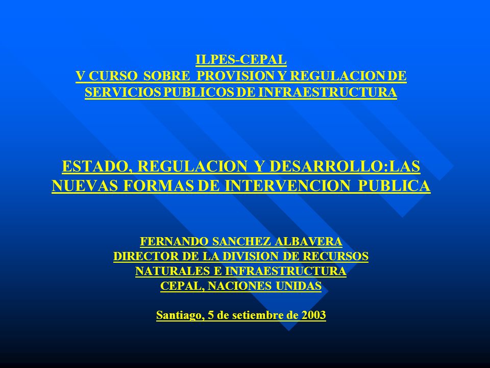 ILPES-CEPAL V CURSO SOBRE PROVISION Y REGULACION DE SERVICIOS PUBLICOS DE INFRAESTRUCTURA ESTADO, REGULACION Y DESARROLLO:LAS NUEVAS FORMAS DE INTERVENCION PUBLICA FERNANDO SANCHEZ ALBAVERA DIRECTOR DE LA DIVISION DE RECURSOS NATURALES E INFRAESTRUCTURA CEPAL, NACIONES UNIDAS Santiago, 5 de setiembre de 2003