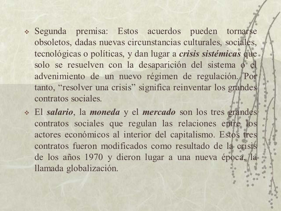 Segunda premisa: Estos acuerdos pueden tornarse obsoletos, dadas nuevas circunstancias culturales, sociales, tecnológicas o políticas, y dan lugar a crisis sistémicas que solo se resuelven con la desaparición del sistema o el advenimiento de un nuevo régimen de regulación. Por tanto, resolver una crisis significa reinventar los grandes contratos sociales.