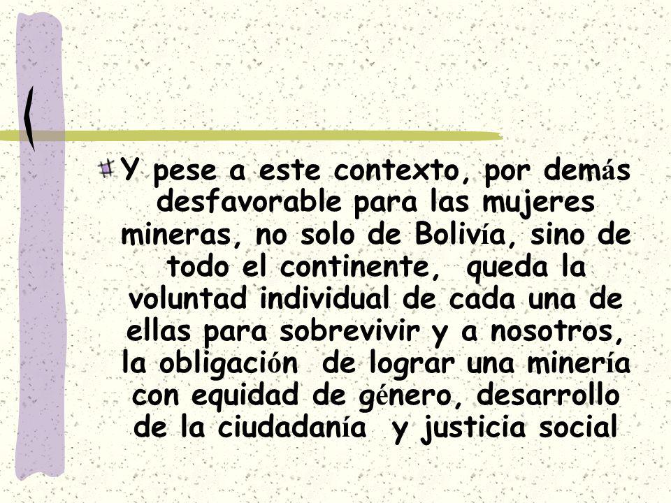 Y pese a este contexto, por demás desfavorable para las mujeres mineras, no solo de Bolivía, sino de todo el continente, queda la voluntad individual de cada una de ellas para sobrevivir y a nosotros, la obligación de lograr una minería con equidad de género, desarrollo de la ciudadanía y justicia social