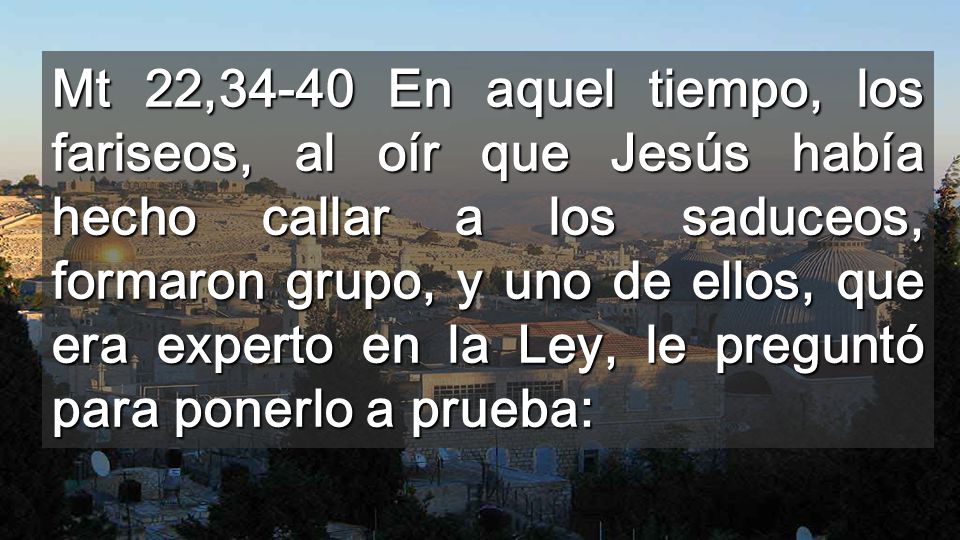 Mt 22,34-40 En aquel tiempo, los fariseos, al oír que Jesús había hecho callar a los saduceos, formaron grupo, y uno de ellos, que era experto en la Ley, le preguntó para ponerlo a prueba: