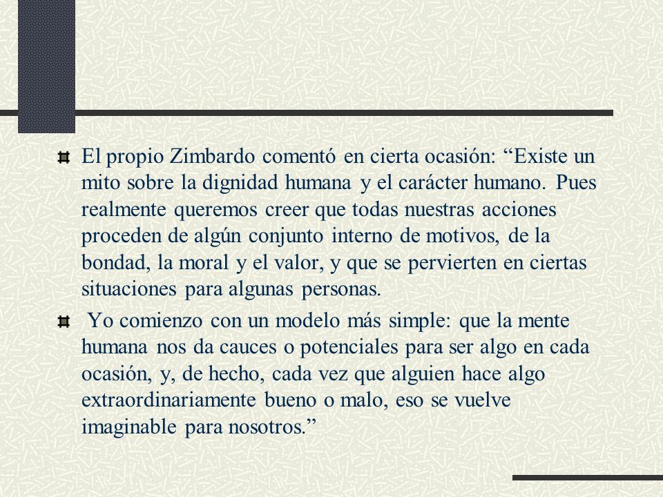 El propio Zimbardo comentó en cierta ocasión: Existe un mito sobre la dignidad humana y el carácter humano. Pues realmente queremos creer que todas nuestras acciones proceden de algún conjunto interno de motivos, de la bondad, la moral y el valor, y que se pervierten en ciertas situaciones para algunas personas.