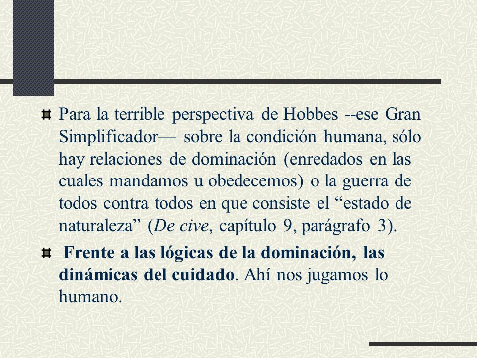 Para la terrible perspectiva de Hobbes --ese Gran Simplificador— sobre la condición humana, sólo hay relaciones de dominación (enredados en las cuales mandamos u obedecemos) o la guerra de todos contra todos en que consiste el estado de naturaleza (De cive, capítulo 9, parágrafo 3).
