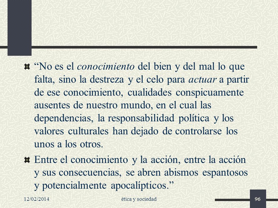 No es el conocimiento del bien y del mal lo que falta, sino la destreza y el celo para actuar a partir de ese conocimiento, cualidades conspicuamente ausentes de nuestro mundo, en el cual las dependencias, la responsabilidad política y los valores culturales han dejado de controlarse los unos a los otros.
