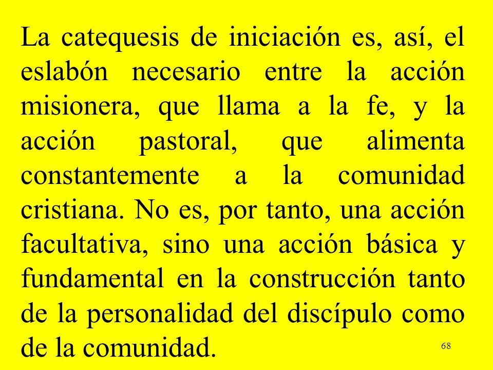 La catequesis de iniciación es, así, el eslabón necesario entre la acción misionera, que llama a la fe, y la acción pastoral, que alimenta constantemente a la comunidad cristiana. No es, por tanto, una acción facultativa, sino una acción básica y fundamental en la construcción tanto de la personalidad del discípulo como de la comunidad.