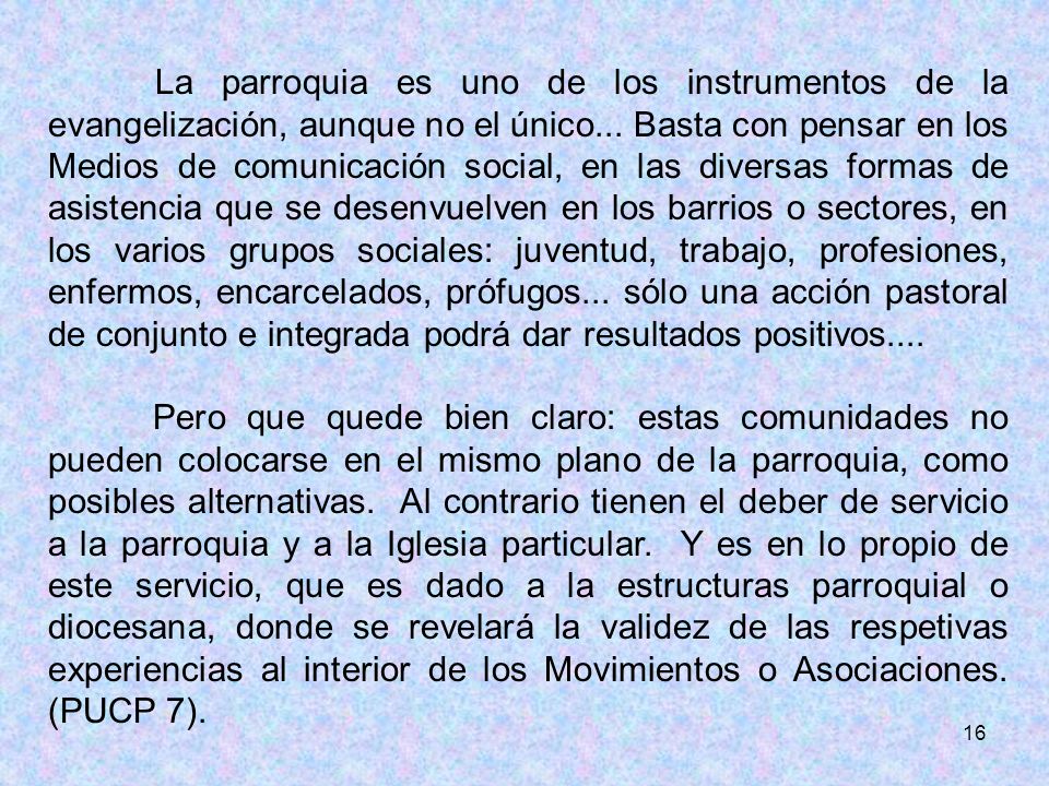 La parroquia es uno de los instrumentos de la evangelización, aunque no el único... Basta con pensar en los Medios de comunicación social, en las diversas formas de asistencia que se desenvuelven en los barrios o sectores, en los varios grupos sociales: juventud, trabajo, profesiones, enfermos, encarcelados, prófugos... sólo una acción pastoral de conjunto e integrada podrá dar resultados positivos....
